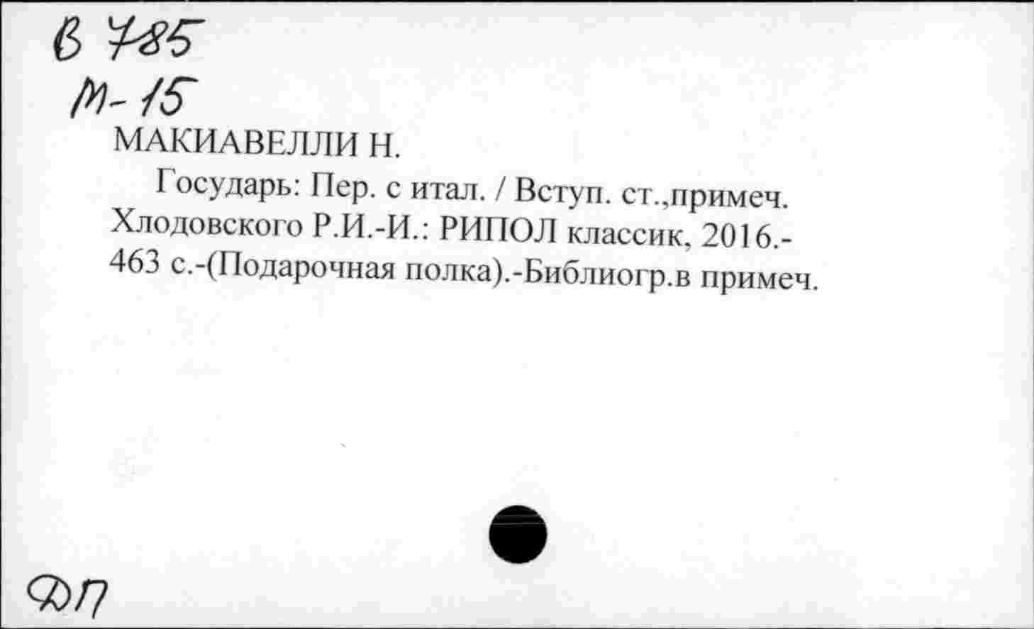 ﻿МАКИАВЕЛЛИ И.
I осударь: Пер. с итал. / Вступ. ст.,примем. Хлодовского Р.И.-И.: РИПОЛ классик, 2016,-46.5 с.-(Подарочная полка).-Библиогр.в примем.